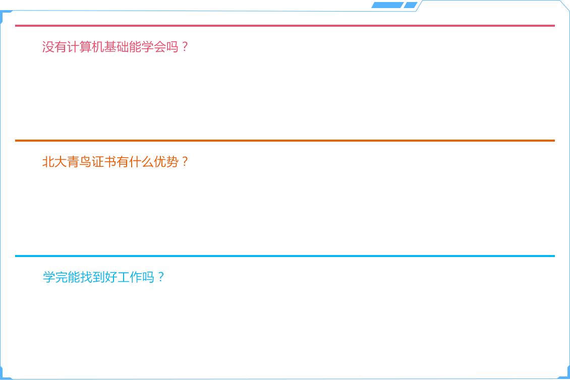 没有计算机基础能学会吗？，北大青鸟的课程从研发阶段就考虑到这点，所以针对学员有适合的课程班级。通常情况下，只要是入学符合招生条件的学员，完全可以学习并顺利通过结业考试，拿到相应的证书。俗话说：“兴趣是最好的老师”。只要你怀揣梦想，抱着满腔的热情和兴趣来学习计算机技术，我们完全有能力把你教好。北大青鸟证书有什么优势？北大青鸟学员每个技术阶段可获得两个证书：国际认证APTECH证书，政府技术认证OSTA证书。（1）持有北大青鸟APTECHC证书，相当于拥有本岗位1~1.5年工作经验，被企业广泛认可。（2）OSTA 是由人力资源和社会保障部统一核发“计算机信息高新技术考试合格证书”。持有OSTA认证，就说明具备IT行业上岗的资格。OSTA认证具备评职称的法律效力。学完能找到好工作吗？北大青鸟有完善的培训就业体系。从学员入学的时刻，就业流程就已经开始了。课程顾问老师会根据学员的个性特点，介绍相适应的技术课程。班主任老师会在学习过程中，教会学员必需的职业素养。技术老师会教授目前企业最急需的专业技能，通过不断的训练使学员不只掌握理论知识，更掌握实际操作能力。就业老师会为学员提供全方位的就业培训，根据学员的技术方向和技术能力推荐给适合的企业岗位就业。